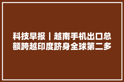科技早报｜越南手机出口总额跨越印度跻身全球第二多地共享单车涨价 科技早报｜越南手机出口总额跨越印度跻身全球第二多地共享单车涨价 智能家居