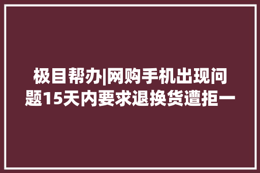 极目帮办|网购手机出现问题15天内要求退换货遭拒一年了咋就这么难解决？ 极目帮办|网购手机出现问题15天内要求退换货遭拒一年了咋就这么难解决？ 互联通信