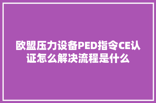 欧盟压力设备PED指令CE认证怎么解决流程是什么
