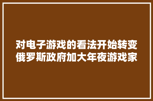 对电子游戏的看法开始转变俄罗斯政府加大年夜游戏家当支持力度