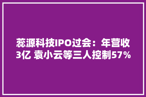 蕊源科技IPO过会：年营收3亿 袁小云等三人控制57%表决权