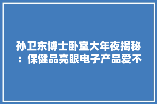 孙卫东博士卧室大年夜揭秘：保健品亮眼电子产品爱不释手整洁如初
