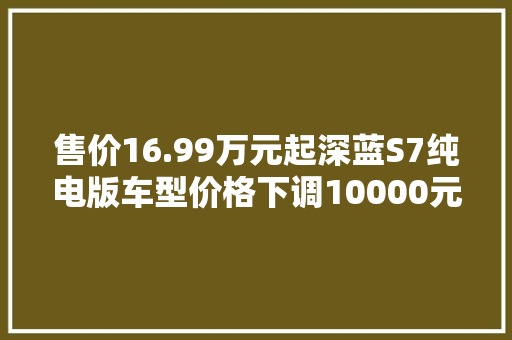 售价16.99万元起深蓝S7纯电版车型价格下调10000元