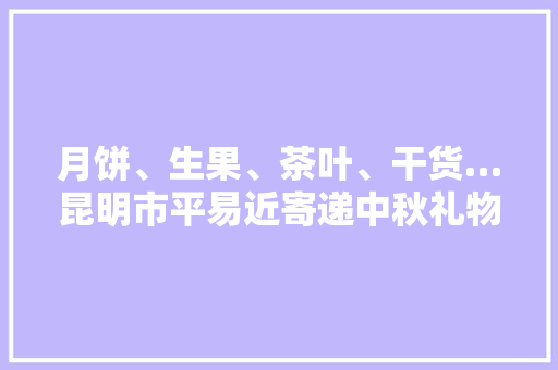 月饼、生果、茶叶、干货…昆明市平易近寄递中秋礼物忙