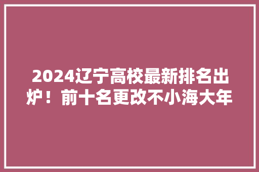 2024辽宁高校最新排名出炉！前十名更改不小海大年夜前五辽大年夜第7