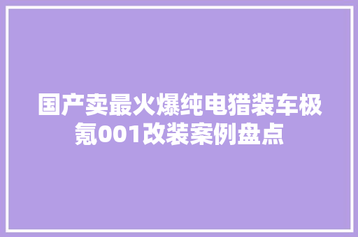 国产卖最火爆纯电猎装车极氪001改装案例盘点