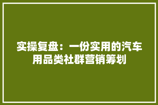 实操复盘：一份实用的汽车用品类社群营销筹划