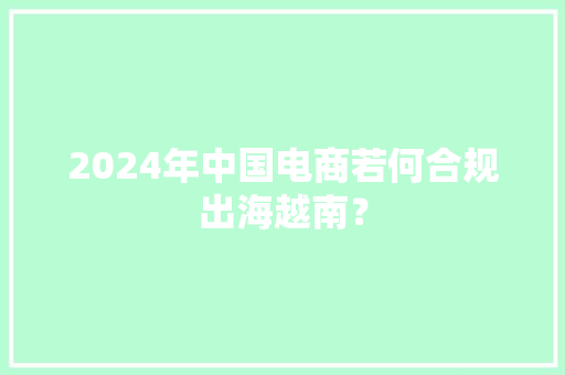 2024年中国电商若何合规出海越南？