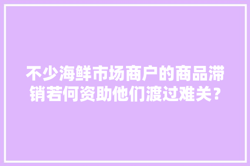 不少海鲜市场商户的商品滞销若何资助他们渡过难关？