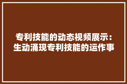 专利技能的动态视频展示：生动涌现专利技能的运作事理