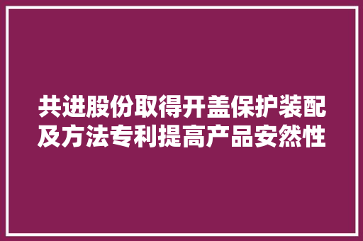 共进股份取得开盖保护装配及方法专利提高产品安然性和运用安然性 共进股份取得开盖保护装配及方法专利提高产品安然性和运用安然性 互联通信