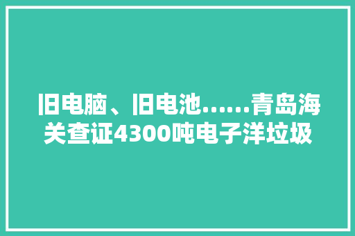 旧电脑、旧电池……青岛海关查证4300吨电子洋垃圾