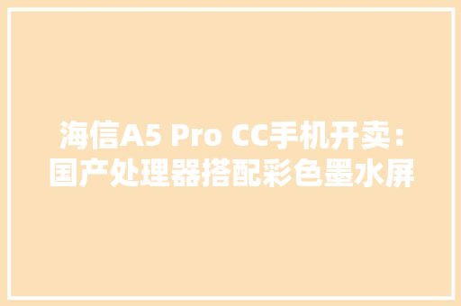 海信A5 Pro CC手机开卖：国产处理器搭配彩色墨水屏的看书神器