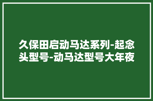 久保田启动马达系列-起念头型号-动马达型号大年夜全启动马达分娩厂家