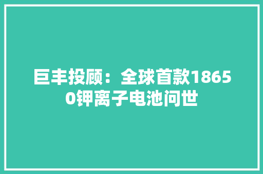 巨丰投顾：全球首款18650钾离子电池问世