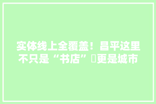 实体线上全覆盖！昌平这里不只是“书店”​更是城市文化空间 实体线上全覆盖！昌平这里不只是“书店”​更是城市文化空间 智能科技