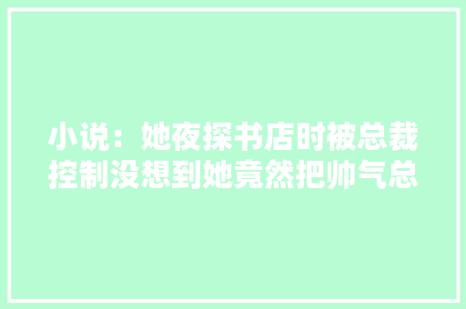 小说：她夜探书店时被总裁控制没想到她竟然把帅气总裁反撩了