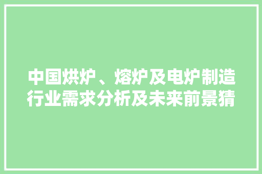 中国烘炉、熔炉及电炉制造行业需求分析及未来前景猜测申报2024年
