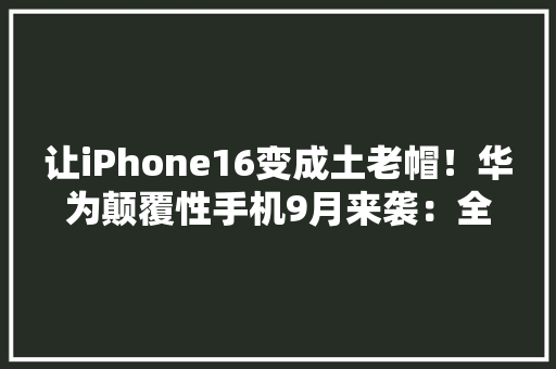 让iPhone16变成土老帽！华为颠覆性手机9月来袭：全球首发黑科技 让iPhone16变成土老帽！华为颠覆性手机9月来袭：全球首发黑科技 人工智能