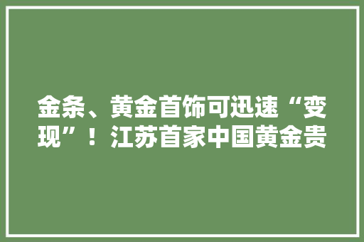 金条、黄金首饰可迅速“变现”！江苏首家中国黄金贵金属做事中央来了