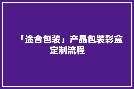 「淦合包装」产品包装彩盒定制流程