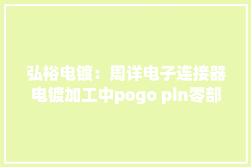 弘裕电镀：周详电子连接器电镀加工中pogo pin零部件的电镀要点 弘裕电镀：周详电子连接器电镀加工中pogo pin零部件的电镀要点 互联通信