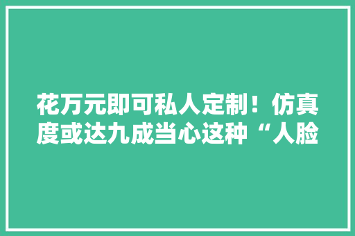 花万元即可私人定制！仿真度或达九成当心这种“人脸”