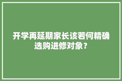 开学再延期家长该若何精确选购进修对象？ 开学再延期家长该若何精确选购进修对象？ 互联通信