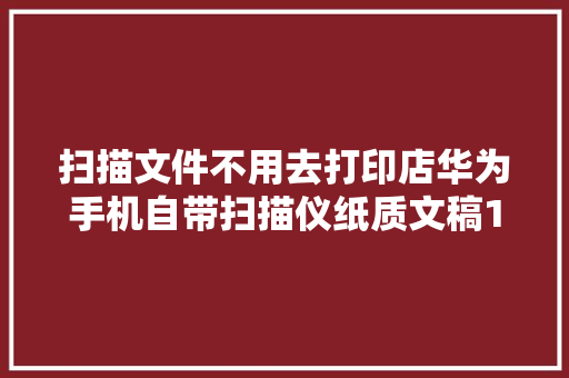 扫描文件不用去打印店华为手机自带扫描仪纸质文稿1秒电子化