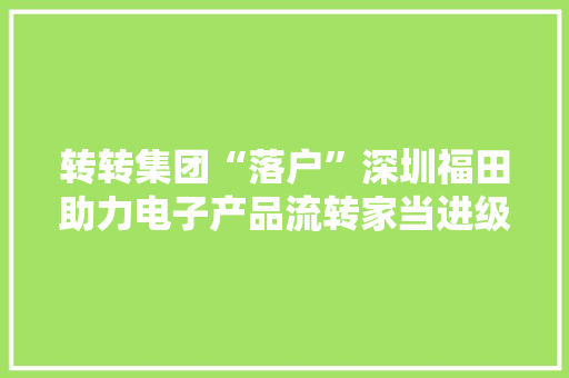 转转集团“落户”深圳福田助力电子产品流转家当进级 转转集团“落户”深圳福田助力电子产品流转家当进级 智能家居