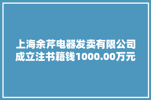 上海余芹电器发卖有限公司成立注书籍钱1000.00万元公民币