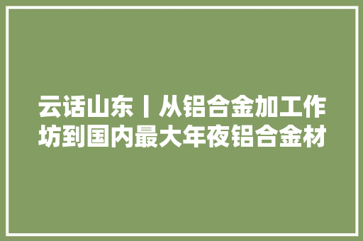 云话山东丨从铝合金加工作坊到国内最大年夜铝合金材料分娩研发基地的“立异”之路