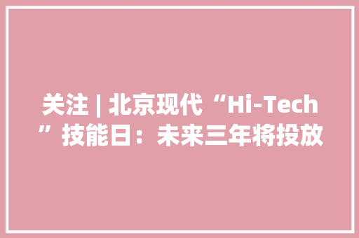 关注 | 北京现代“Hi-Tech”技能日：未来三年将投放4-5款纯电车