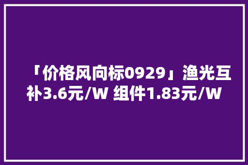 「价格风向标0929」渔光互补3.6元/W 组件1.83元/W 近期光伏设备、运维、EPC等价格信息