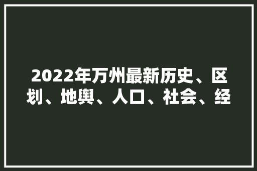 2022年万州最新历史、区划、地舆、人口、社会、经济的具体介绍,万州区委书记。