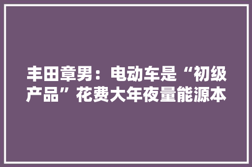 丰田章男：电动车是“初级产品”花费大年夜量能源本钱还给电网带来巨大压力附新能源汽车专利分析