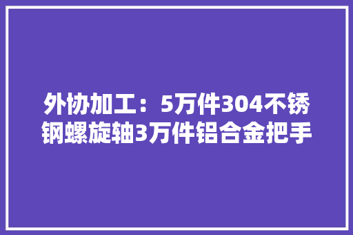 外协加工：5万件304不锈钢螺旋轴3万件铝合金把手加工