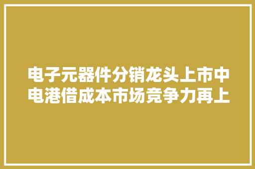电子元器件分销龙头上市中电港借成本市场竞争力再上台阶