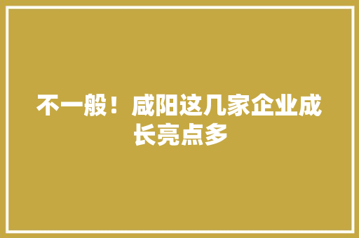 不一般！咸阳这几家企业成长亮点多