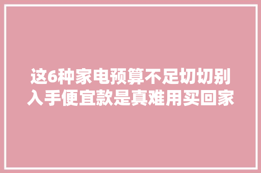 这6种家电预算不足切切别入手便宜款是真难用买回家也是吃灰