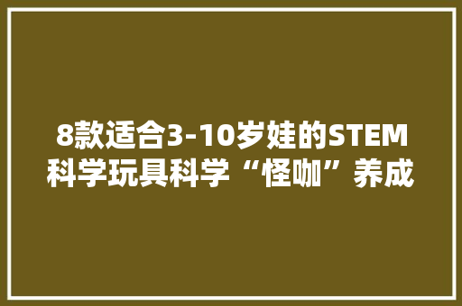 8款适合3-10岁娃的STEM科学玩具科学“怪咖”养成计！
