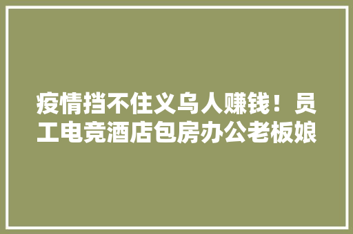 疫情挡不住义乌人赚钱！员工电竞酒店包房办公老板娘被隔离还串珠