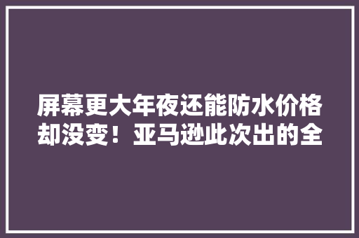屏幕更大年夜还能防水价格却没变！亚马逊此次出的全新Kindle很良心