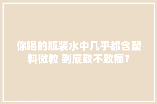 你喝的瓶装水中几乎都含塑料微粒 到底致不致癌？,装水桶什么材质好。