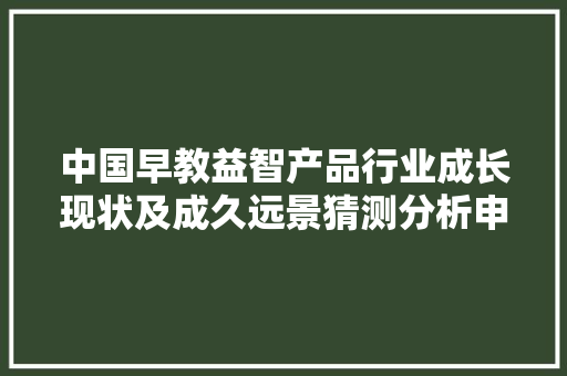 中国早教益智产品行业成长现状及成久远景猜测分析申报 中国早教益智产品行业成长现状及成久远景猜测分析申报 智能科技