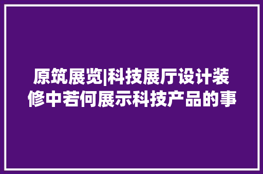 原筑展览|科技展厅设计装修中若何展示科技产品的事理和应用？