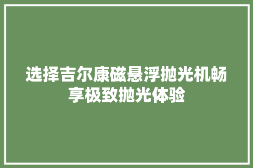 选择吉尔康磁悬浮抛光机畅享极致抛光体验,尔康制药。