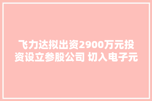 飞力达拟出资2900万元投资设立参股公司 切入电子元器件家当链高下游合作