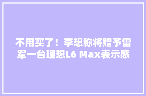 不用买了！李想称将赠予雷军一台理想L6 Max表示感激,雷军。