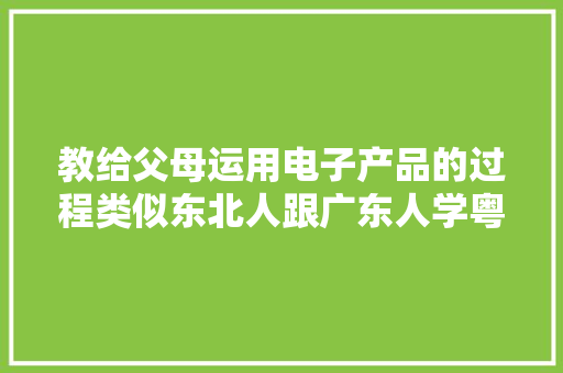 教给父母运用电子产品的过程类似东北人跟广东人学粤语的难度